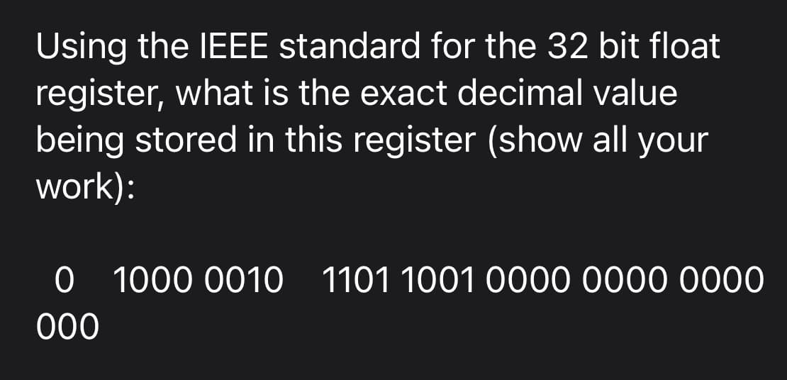 Using the IEEE standard for the 32 bit float
register, what is the exact decimal value
being stored in this register (show all your
work):
0 1000 0010 1101 1001 0000 0000 0000
000