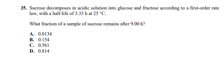 35. Sucrose decomposes in acidic solution into glucose and fructose according to a first-order rate
law, with a half-life of 3.33 h at 25 °C.
What fraction of a sample of sucrose remains after 9.00 h?
А. 0.0134
В. О.154
С. 0.561
D. 0.814
