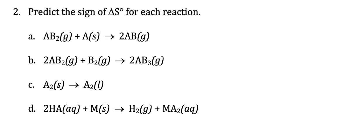 2. Predict the sign of AS° for each reaction.
а. АВ2(g) + A(s) —> 2AB(g)
b. 2AB2(g) + B2(g) → 2AB3(g)
c. A2(s) → A2(1)
d. 2HA(аq) + М(s) —> H2(g) + МA2(аq)
