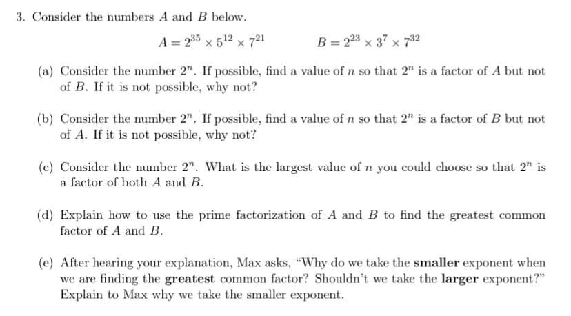 3. Consider the numbers A and B below.
A = 235 × 512 × 721
B = 223 × 37 × 732
(a) Consider the number 2". If possible, find a value of n so that 2" is a factor of A but not
of B. If it is not possible, why not?
(b) Consider the number 2". If possible, find a value of n so that 2" is a factor of B but not
of A. If it is not possible, why not?
(c) Consider the number 2". What is the largest value of n you could choose so that 2" is
a factor of both A and B.
(d) Explain how to use the prime factorization of A and B to find the greatest common
factor of A and B.
(e) After hearing your explanation, Max asks, "Why do we take the smaller exponent when
we are finding the greatest common factor? Shouldn't we take the larger exponent?"
Explain to Max why we take the smaller exponent.
