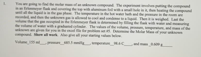 1.
You are going to find the molar mass of an unknown compound. The experiment involves putting the compound
in an Erlenmeyer flask and covering the top with aluminum foil with a small hole in it, then heating the compound
until all the liquid is in the gas phase. The temperature in the hot water bath and the pressure in the room are
recorded, and then the unknown gas is allowed to cool and condense to a liquid. Then it is weighed. Last the
volume that the gas occupied in the Erlenmeyer flask is determined by filling the flask with water and measuring
the volume of water with a graduated cylinder. The values of the volume, pressure, temperature, and mass of the
unknown are given for you in the excel file for problem set #5. Determine the Molar Mass of your unknown
compound. Show all work. Also give all your starting values below.
Volume_155 ml
pressure 685.5 mmHg
,temperature_98.6 C
and mass_0.609 g_
