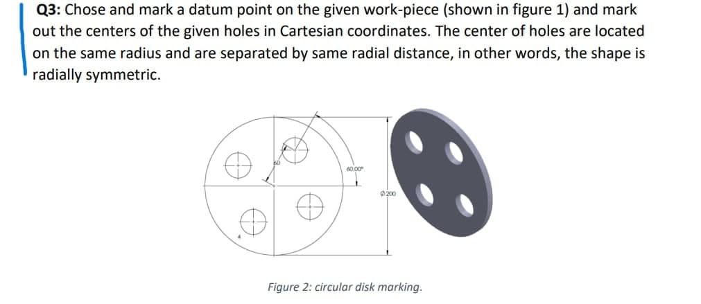 Q3: Chose and mark a datum point on the given work-piece (shown in figure 1) and mark
out the centers of the given holes in Cartesian coordinates. The center of holes are located
on the same radius and are separated by same radial distance, in other words, the shape is
radially symmetric.
60.00
Ø200
Figure 2: circular disk marking.
