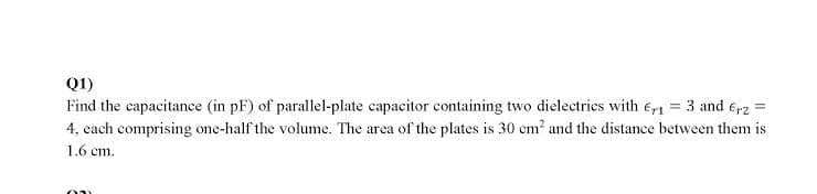 Q1)
Find the capacitance (in pF) of parallel-plate capacitor containing two dielectries with e, = 3 and e,2 =
4, cach comprising one-half the volume. The area of the plates is 30 em und the distance between them is
1.6 cm.
