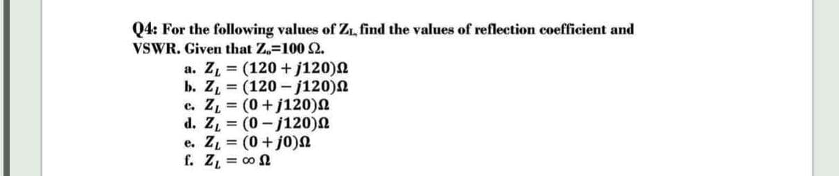 Q4: For the following values of Zı, find the values of reflection coefficient and
VSWR. Given that Z.=100 2.
a. Z = (120 + j120)N
b. Z = (120 - j120)N
c. Z = (0+j120)N
d. Z = (0 - j120)N
e. ZL = (0+ j0)n
f. Z, = 00 N
%3D
