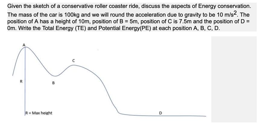 Given the sketch of a conservative roller coaster ride, discuss the aspects of Energy conservation.
The mass of the car is 100kg and we will round the acceleration due to gravity to be 10 m/s2. The
position of A has a height of 10m, position of B = 5m, position of C is 7.5m and the position of D =
Om. Write the Total Energy (TE) and Potential Energy(PE) at each position A, B, C, D.
%3D
R = Max height
R.
