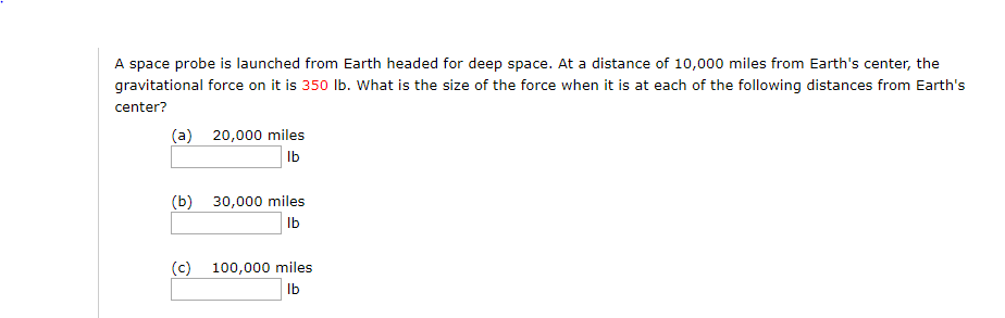 A space probe is launched from Earth headed for deep space. At a distance of 10,000 miles from Earth's center, the
gravitational force on it is 350 Ib. What is the size of the force when it is at each of the following distances from Earth's
center?
(a) 20,000 miles
Ib
(b) 30,000 miles
Ib
(c) 100,000 miles
Ib

