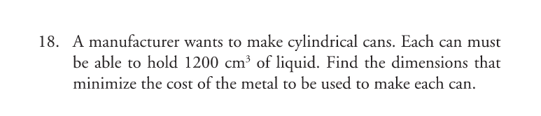 18. A manufacturer wants to make cylindrical cans. Each can must
be able to hold 1200 cm³ of liquid. Find the dimensions that
minimize the cost of the metal to be used to make each can.
