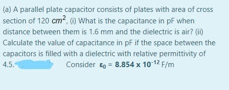 (a) A parallel plate capacitor consists of plates with area of cross
section of 120 cm², (1) What is the capacitance in pF when
distance between them is 1.6 mm and the dielectric is air? (i)
Calculate the value of capacitance in pF if the space between the
capacitors is filled with a dielectric with relative permittivity of
4.5.
Consider €0 = 8.854 x 10 12 F/m

