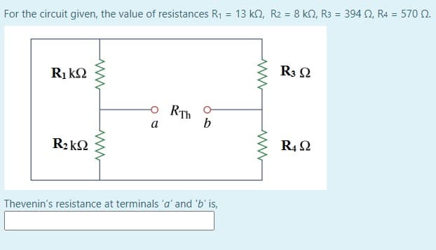 For the circuit given, the value of resistances R1 = 13 kn, R2 = 8 kN, R3 = 394 N, R4 = 570 0.
R3 2
Ri kQ
o RTh
b
a
R4 2
Thevenin's resistance at terminals 'a' and 'b' is,
