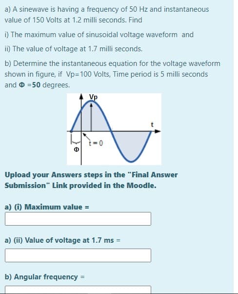 a) A sinewave is having a frequency of 50 Hz and instantaneous
value of 150 Volts at 1.2 milli seconds. Find
i) The maximum value of sinusoidal voltage waveform and
i) The value of voltage at 1.7 milli seconds.
b) Determine the instantaneous equation for the voltage waveform
shown in figure, if Vp=100 Volts, Time period is 5 milli seconds
and 0 =50 degrees.
Vp
i= 0
Upload your Answers steps in the "Final Answer
Submission" Link provided in the Moodle.
a) (i) Maximum value =
a) (ii) Value of voltage at 1.7 ms
b) Angular frequency
%3D
