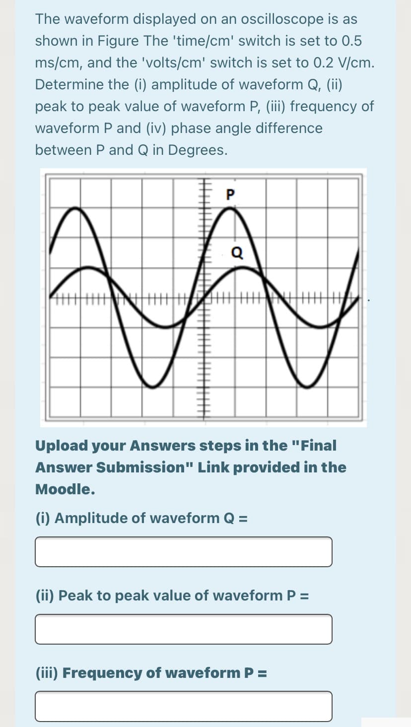 The waveform displayed on an oscilloscope is as
shown in Figure The 'time/cm' switch is set to 0.5
ms/cm, and the 'volts/cm' switch is set to 0.2 V/cm.
Determine the (i) amplitude of waveform Q, (ii)
peak to peak value of waveform P, (iii) frequency of
waveform P and (iv) phase angle difference
between P and Q in Degrees.
Upload your Answers steps in the "Final
Answer Submission" Link provided in the
Moodle.
(i) Amplitude of waveform Q =
(ii) Peak to peak value of waveform P =
(iii) Frequency of waveform P =
