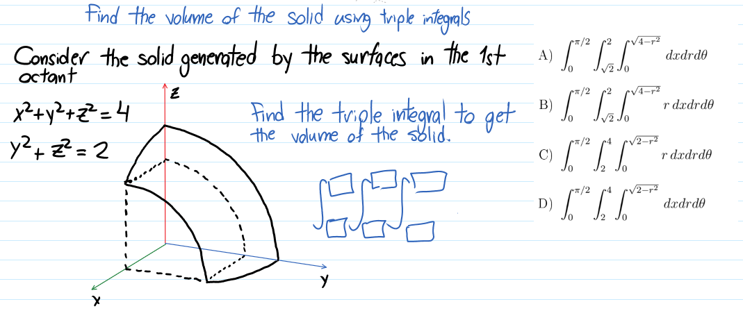 find the volme of the solid usng triple integrals
5/2
r2
V4-r²
Consider the solid generated by the surfaces in the 1st
octant
A)
dædrd0
3,
T/2
x?+ y?+z² =4
y?+ ?= 2
Find the triple integra!l to get
the volume of the solid.
B)
r dxdrde
%3D
/2
V2-r²
C)
r dædrde
/2
r4
V2-r²
D)
dædrd0
