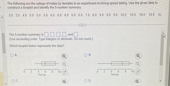 The following are the ratings of males by females in an experiment involving speed dating. Use the given data to
construct a boxplot and identify the 5-number summary.
3.0 3.5 4.0 5.0 5.0 5.0 6.0 6.0 6.0 6.0 6.0 7.0 8.0 9.0 9.0 9.0 10.0 10.0 10.0 10.0
The 5-number summary is
.... and
(Use ascending order. Type integers or decimals. Do not round.)
Which boxplot below represents the data?
OA.
O C.
4
Ratings
10
(ARK)
Q
OB.
OD.
Ratings
8 10
Q
0
4