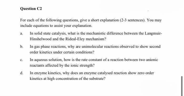 Question C2
For each of the following questions, give a short explanation (2-3 sentences). You may
include equations to assist your explanation.
In solid state catalysis, what is the mechanistic difference between the Langmuir-
a.
Hinshelwood and the Rideal-Eley mechanism?
b.
In gas phase reactions, why are unimolecular reactions observed to show second
order kinetics under certain conditions?
In aqueous solution, how is the rate constant of a reaction between two anionic
reactants affected by the ionic strength?
с.
d.
In enzyme kinetics, why does an enzyme catalysed reaction show zero order
kinetics at high concentration of the substrate?
