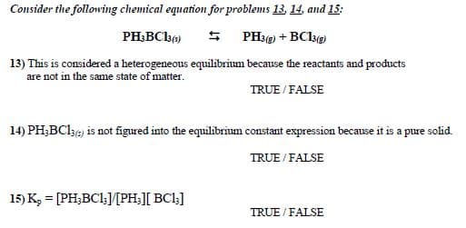 Consider the following chemical equation for problems 13, 14, and 15:
PH;BCbe)
$ PH3g) + BCkg
13) This is considered a heterogeneous equilibrium because the reactants and products
are not in the same state of matter.
TRUE / FALSE
14) PH;BC136) is not figured into the equilibrium constant expression because it is a pure solid.
TRUE / FALSE
15) K, = [PH;BCl;/[PH;][ BCl;]
TRUE / FALSE
