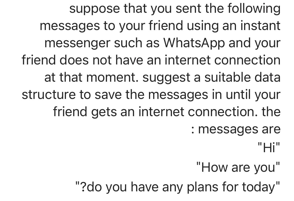 suppose that you sent the following
messages to your friend using an instant
messenger such as WhatsApp and your
friend does not have an internet connection
at that moment. suggest a suitable data
structure to save the messages in until your
friend gets an internet connection. the
: messages are
"Hi"
"How are you"
"?do you have any plans for today"