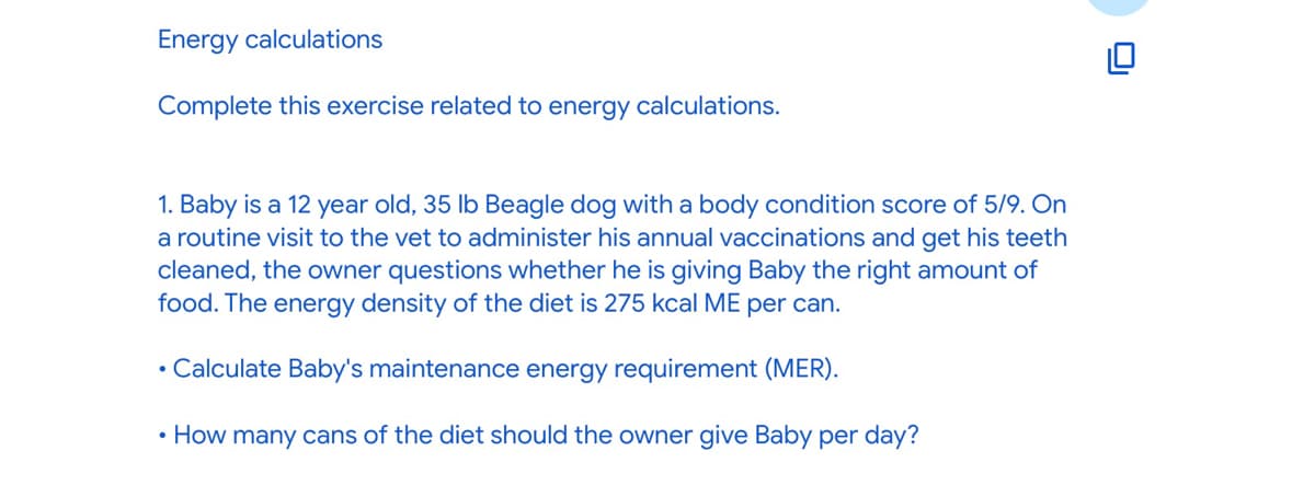 Energy calculations
Complete this exercise related to energy calculations.
1. Baby is a 12 year old, 35 lb Beagle dog with a body condition score of 5/9. On
a routine visit to the vet to administer his annual vaccinations and get his teeth
cleaned, the owner questions whether he is giving Baby the right amount of
food. The energy density of the diet is 275 kcal ME per can.
• Calculate Baby's maintenance energy requirement (MER).
• How many cans of the diet should the owner give Baby per day?