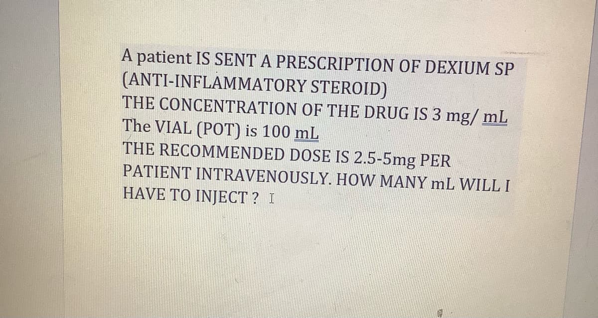 A patient IS SENT A PRESCRIPTION OF DEXIUM SP
(ANTI-INFLAMMATORY STEROID)
THE CONCENTRATION OF THE DRUG IS 3 mg/mL
The VIAL (POT) is 100 mL
THE RECOMMENDED DOSE IS 2.5-5mg PER
PATIENT INTRAVENOUSLY. HOW MANY mL WILL I
HAVE TO INJECT? I