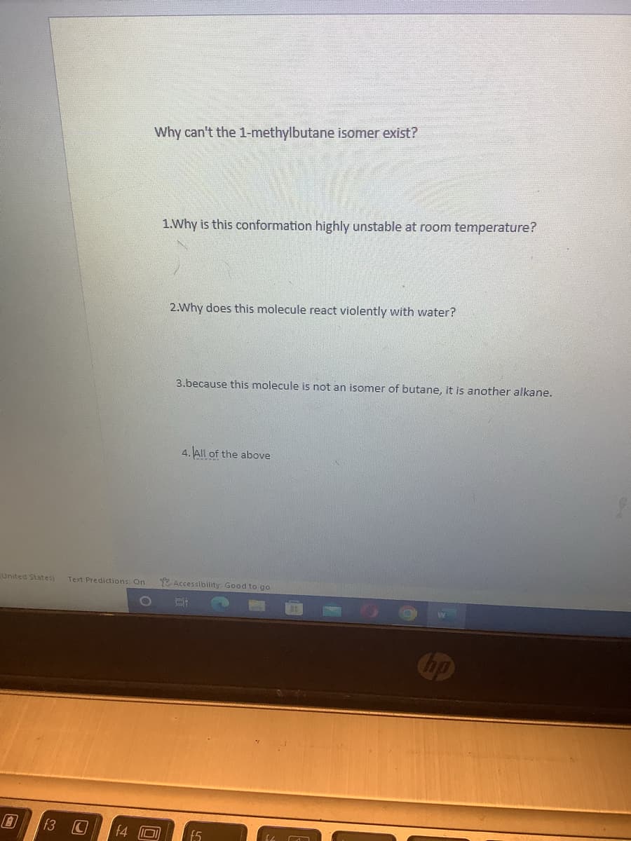 United States) Text Predictions: On
f3 C
f4
Why can't the 1-methylbutane isomer exist?
1.Why is this conformation highly unstable at room temperature?
2.Why does this molecule react violently with water?
3.because this molecule is not an isomer of butane, it is another alkane.
4. All of the above
Accessibility Good to go
E
f.5