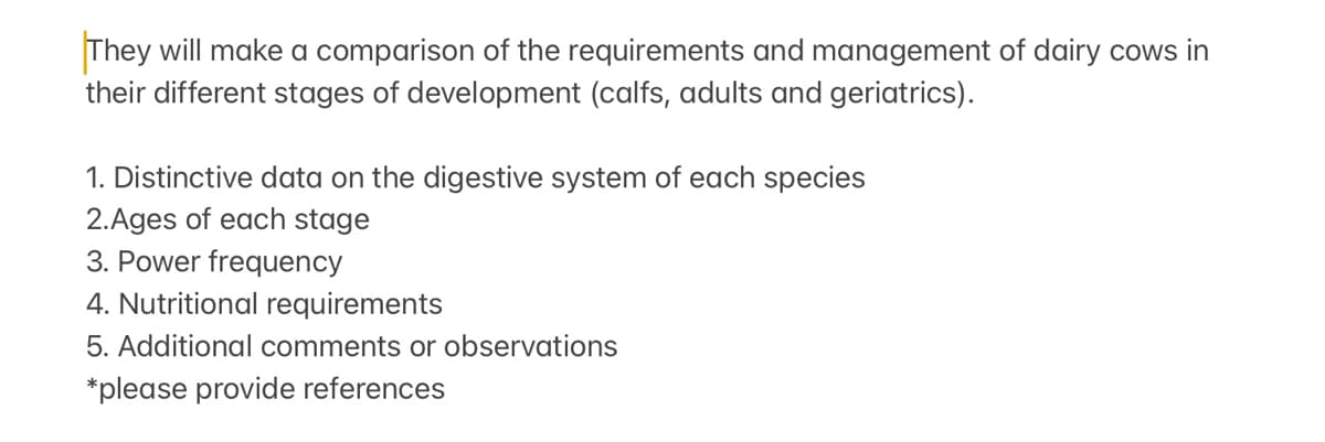 They will make a comparison of the requirements and management of dairy cows in
their different stages of development (calfs, adults and geriatrics).
1. Distinctive data on the digestive system of each species
2.Ages of each stage
3. Power frequency
4. Nutritional requirements
5. Additional comments or observations
*please provide references