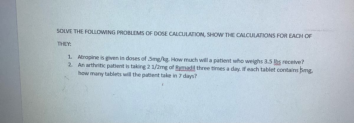 SOLVE THE FOLLOWING PROBLEMS OF DOSE CALCULATION, SHOW THE CALCULATIONS FOR EACH OF
THEY:
1. Atropine is given in doses of .5mg/kg. How much will a patient who weighs 3.5 lbs receive?
An arthritic patient is taking 2 1/2mg of Rymadil three times a day. If each tablet contains 5mg,
how many tablets will the patient take in 7 days?
2.
