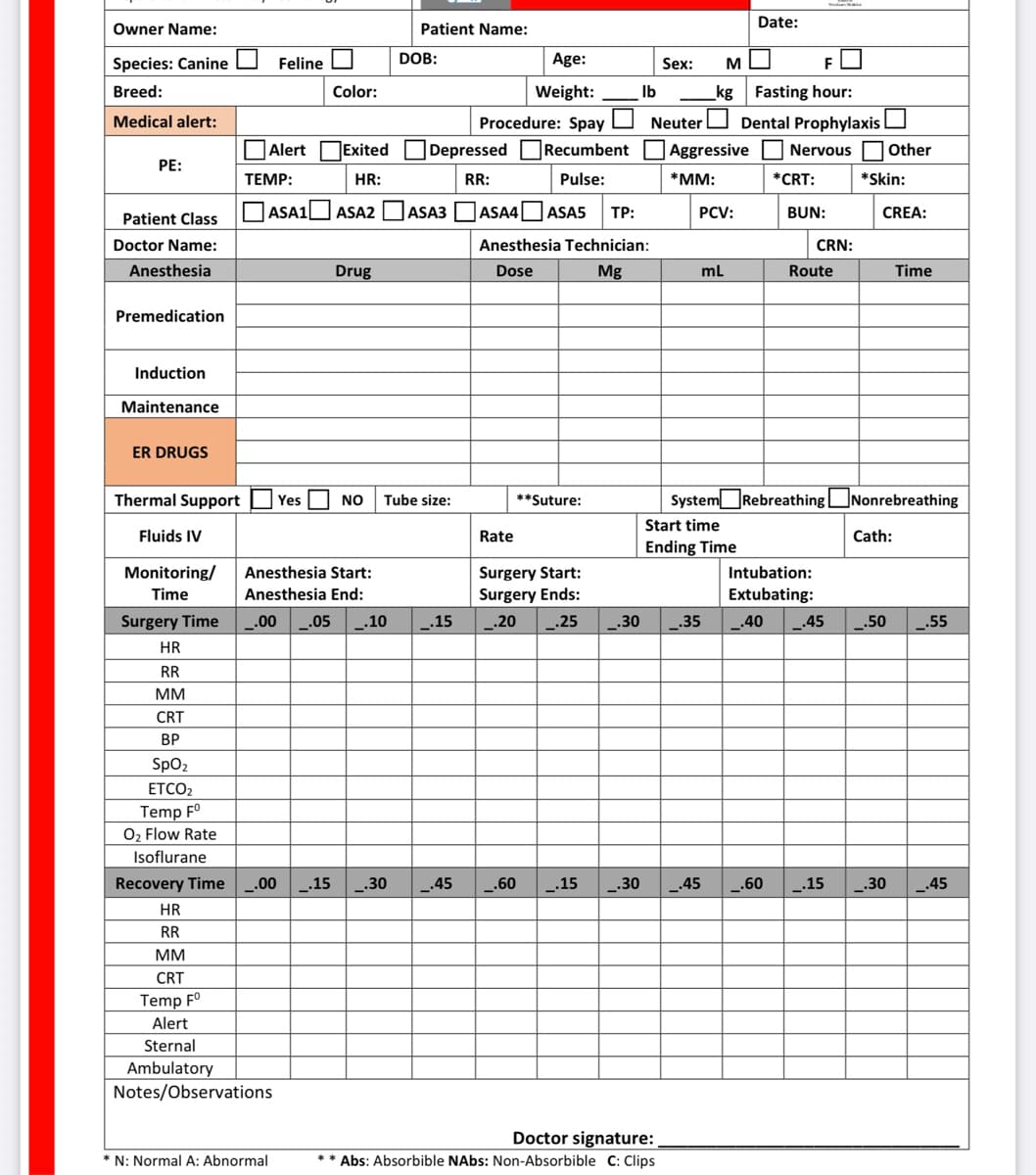 Owner Name:
Species: Canine
Breed:
Medical alert:
PE:
Patient Class
Doctor Name:
Anesthesia
Premedication
Induction
Maintenance
ER DRUGS
Monitoring/
Time
Surgery Time
HR
RR
MM
CRT
BP
SpO₂
ETCO2
Temp Fº
O₂ Flow Rate
Isoflurane
Feline
Alert Exited
HR:
ASA1 ASA2
TEMP:
Color:
Drug
N: Normal A: Abnormal
Anesthesia Start:
Anesthesia End:
.00 .05 _.10
Thermal Support Yes NO Tube size:
Fluids IV
Recovery Time _.00 _.15 _.30
HR
RR
MM
CRT
Temp Fº
Alert
Sternal
Ambulatory
Notes/Observations
Patient Name:
DOB:
Depressed
RR:
ASA3
_.15
_.45
Procedure: Spay
Age:
Weight:
Rate
Recumbent
Pulse:
ASA4 ASA5 TP:
Anesthesia Technician:
Dose
Mg
**Suture:
Ib
Surgery Start:
Surgery Ends:
_.20 _.25
Sex: M
kg
Neuter
Aggressive
*MM:
PCV:
Doctor signature:
** Abs: Absorbible NAbs: Non-Absorbible C: Clips
mL
Start time
Ending Time
Date:
Fasting hour:
Dental Prophylaxis
Nervous Other
*CRT:
BUN:
CRN:
Route
System Rebreathing
Intubation:
Extubating:
_.30 _.35 _.40 .45
.60 _.15 _.30 _.45 .60 _.15
*Skin:
CREA:
Nonrebreathing
Cath:
Time
.50
.55
.30 _.45