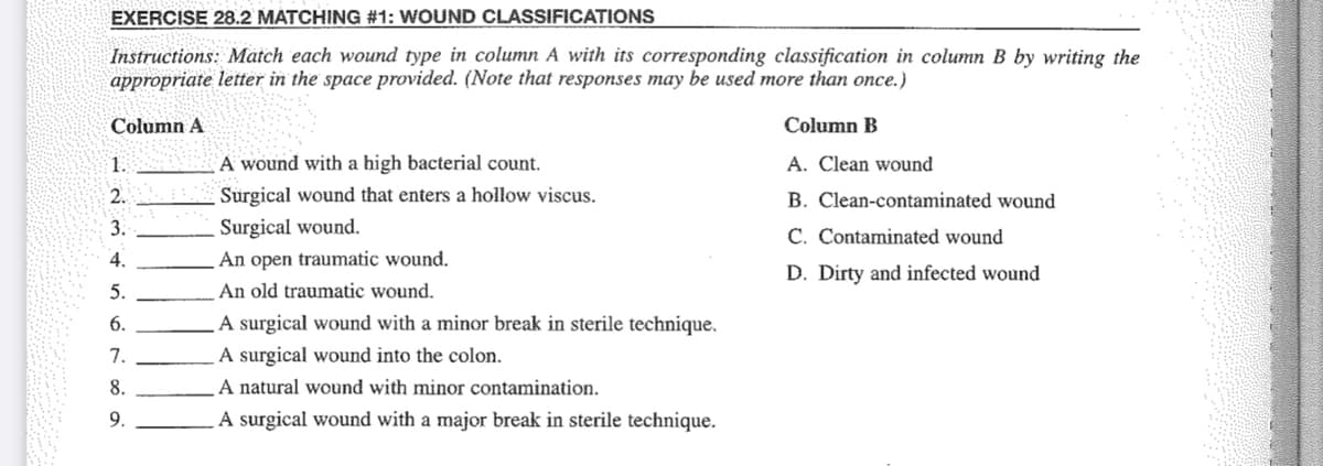 EXERCISE 28.2 MATCHING #1: WOUND CLASSIFICATIONS
Instructions: Match each wound type in column A with its corresponding classification in column B by writing the
appropriate letter in the space provided. (Note that responses may be used more than once.)
Column A
Column B
A. Clean wound
B. Clean-contaminated wound
C. Contaminated wound
D. Dirty and infected wound
1.
2.
3.
4.
5.
6.
7.
8.
9.
A wound with a high bacterial count.
Surgical wound that enters a hollow viscus.
Surgical wound.
An open traumatic wound.
An old traumatic wound.
A surgical wound with a minor break in sterile technique.
A surgical wound into the colon.
A natural wound with minor contamination.
A surgical wound with a major break in sterile technique.
