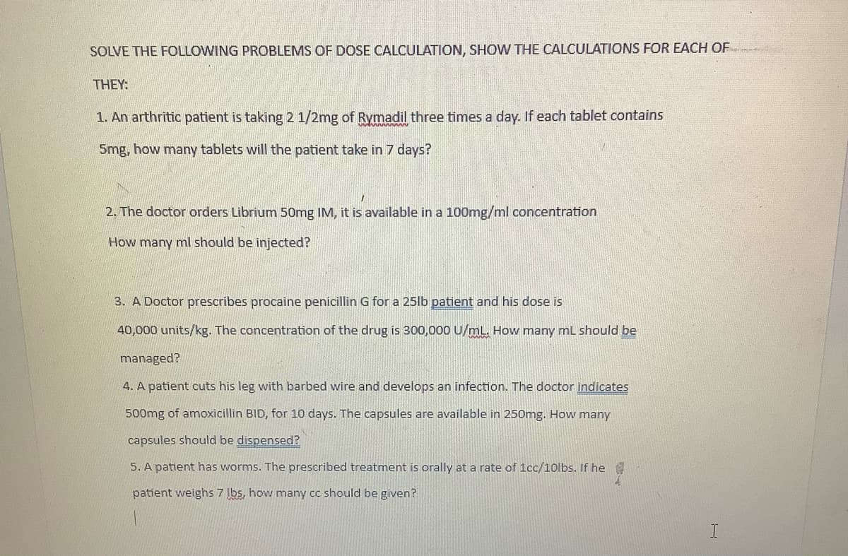 SOLVE THE FOLLOWING PROBLEMS OF DOSE CALCULATION, SHOW THE CALCULATIONS FOR EACH OF
THEY:
1. An arthritic patient is taking 2 1/2mg of Rymadil three times a day. If each tablet contains
5mg, how many tablets will the patient take in 7 days?
2. The doctor orders Librium 50mg IM, it is available in a 100mg/ml concentration
How many ml should be injected?
3. A Doctor prescribes procaine penicillin G for a 25lb patient and his dose is
40,000 units/kg. The concentration of the drug is 300,000 U/mL. How many mL should be
managed?
4. A patient cuts his leg with barbed wire and develops an infection. The doctor indicates
500mg of amoxicillin BID, for 10 days. The capsules are available in 250mg. How many
capsules should be dispensed?
5. A patient has worms. The prescribed treatment is orally at a rate of 1cc/10lbs. If he @
patient weighs 7 lbs, how many cc should be given?
I