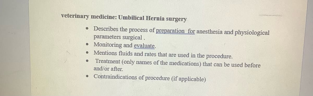 veterinary medicine: Umbilical Hernia surgery
• Describes the process of preparation for anesthesia and physiological
parameters surgical.
● Monitoring and evaluate.
●
●
●
Mentions fluids and rates that are used in the procedure.
Treatment (only names of the medications) that can be used before
and/or after.
Contraindications of procedure (if applicable)