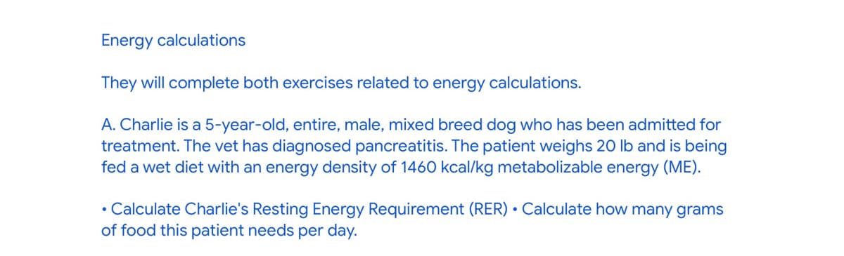 Energy calculations
They will complete both exercises related to energy calculations.
A. Charlie is a 5-year-old, entire, male, mixed breed dog who has been admitted for
treatment. The vet has diagnosed pancreatitis. The patient weighs 20 lb and is being
fed a wet diet with an energy density of 1460 kcal/kg metabolizable energy (ME).
⚫ Calculate Charlie's Resting Energy Requirement (RER) Calculate how many grams
of food this patient needs per day.