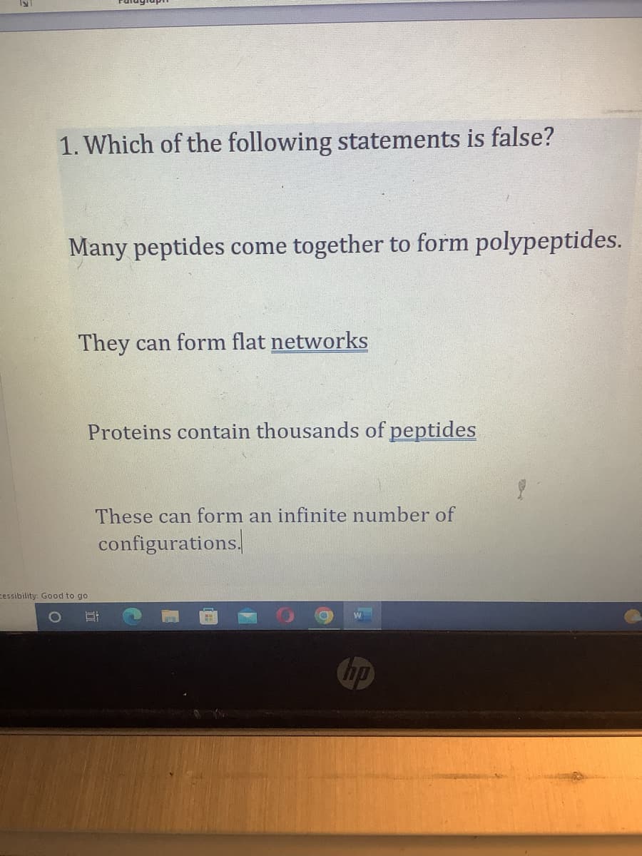 1. Which of the following statements is false?
Many peptides come together to form polypeptides.
They can form flat networks
Proteins contain thousands of peptides
cessibility: Good to go
These can form an infinite number of
configurations.
O
W
(hp