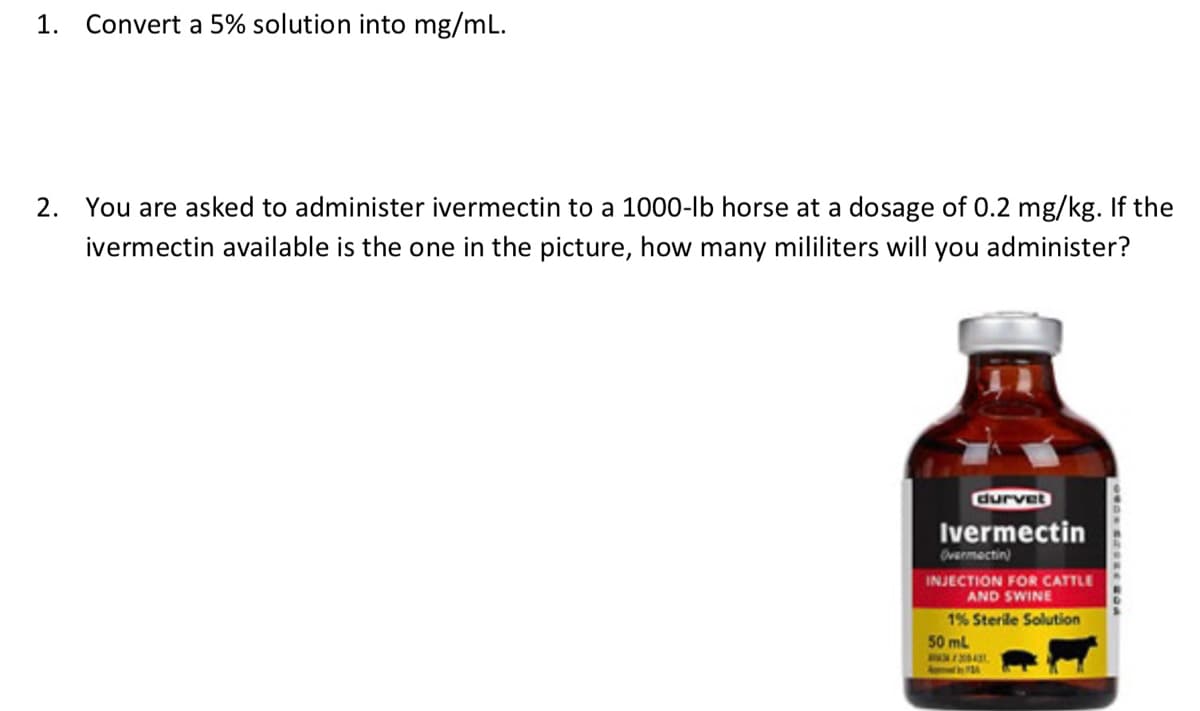1. Convert a 5% solution into mg/mL.
2. You are asked to administer ivermectin to a 1000-lb horse at a dosage of 0.2 mg/kg. If the
ivermectin available is the one in the picture, how many mililiters will you administer?
durvet
Ivermectin
Overmectin)
INJECTION FOR CATTLE
AND SWINE
1% Sterile Solution
50 mL
WAN CHORE BOA