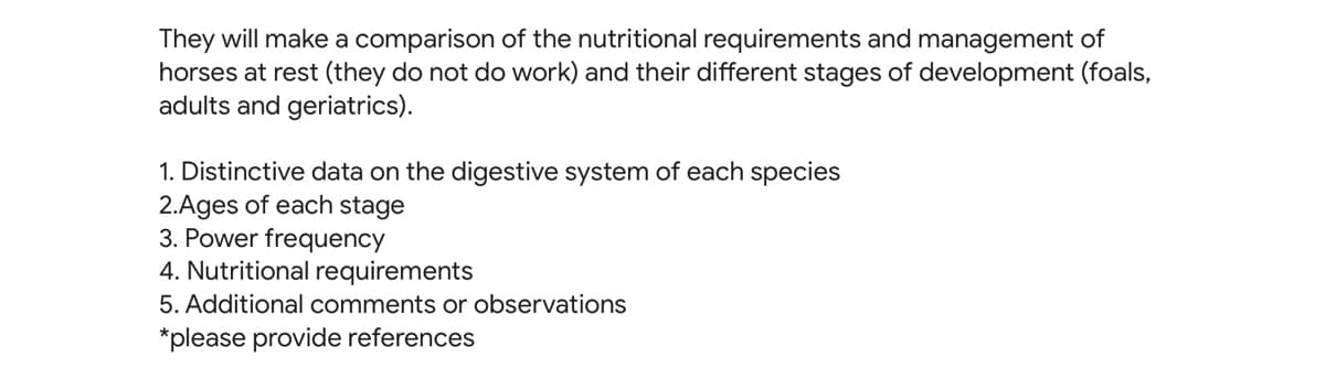 They will make a comparison of the nutritional requirements and management of
horses at rest (they do not do work) and their different stages of development (foals,
adults and geriatrics).
1. Distinctive data on the digestive system of each species
2.Ages of each stage
3. Power frequency
4. Nutritional requirements
5. Additional comments or observations
*please provide references