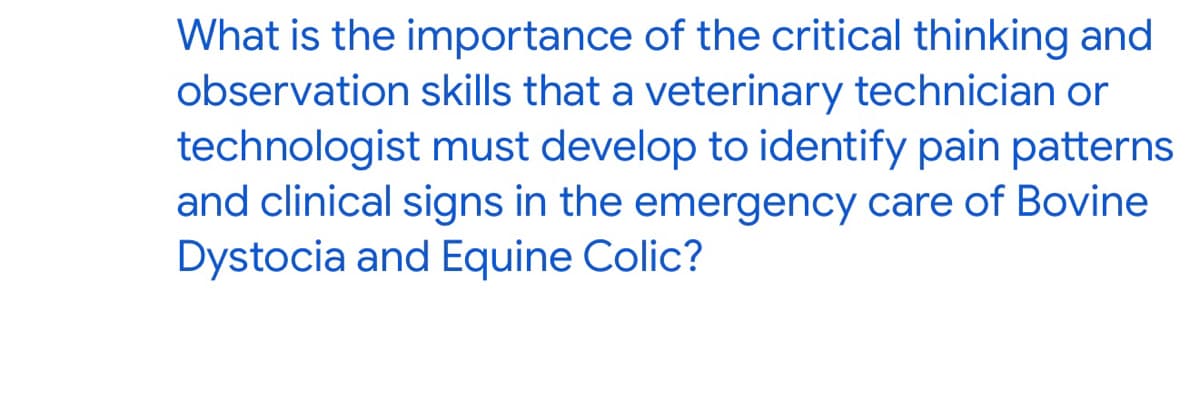 What is the importance of the critical thinking and
observation skills that a veterinary technician or
technologist must develop to identify pain patterns
and clinical signs in the emergency care of Bovine
Dystocia and Equine Colic?