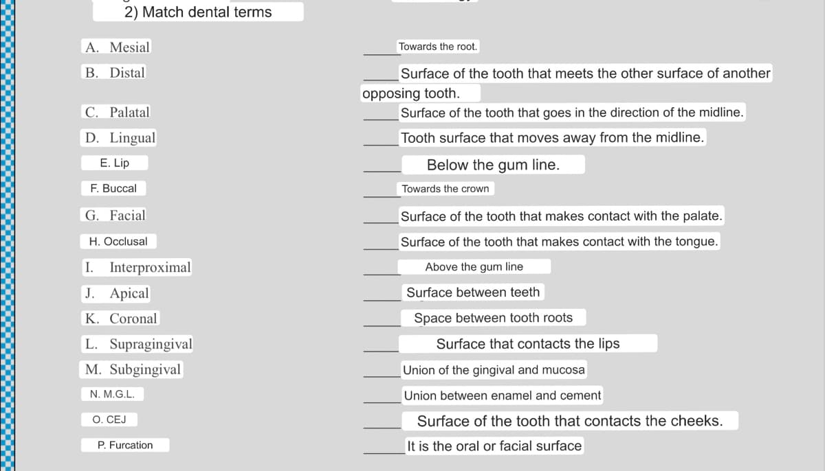 2) Match dental terms
A. Mesial
B. Distal
C. Palatal
D. Lingual
E. Lip
F. Buccal
G. Facial
H. Occlusal
I.
J. Apical
K. Coronal
L. Supragingival
M. Subgingival
N. M.G.L.
Interproximal
O. CEJ
P. Furcation
Towards the root.
Surface of the tooth that meets the other surface of another
opposing tooth.
Surface of the tooth that goes in the direction of the midline.
Tooth surface that moves away from the midline.
Below the gum line.
Towards the crown
Surface of the tooth that makes contact with the palate.
Surface of the tooth that makes contact with the tongue.
Above the gum line
Surface between teeth
Space betwee tooth roots
Surface that contacts the lips
Union of the gingival and mucosa
Union between enamel and cement
Surface of the tooth that contacts the cheeks.
It is the oral or facial surface