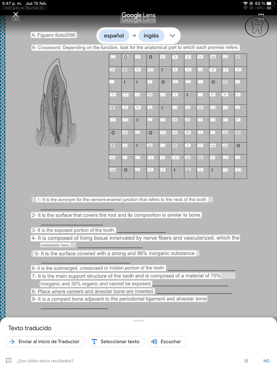 5:47 p. m. Jue 15 feb.
5:47 p.m. m. Thu Feb 15
x
X
A. Figuero Soto2090
español → inglés
6- Crossword: Depending on the function, look for the anatomical part to which each premise refers.
0
AND
J.
TO
Texto traducido
I
O
A ¿Son útiles estos resultados?
I
AND
Google Lens
Google Lens
Yes
TO
AND
N
T™
O
TO
TO
I
O
M
T
AND
→ Enviar al inicio de Traductor T Seleccionar texto
N
T
O
I AND
TO
I N
O 。
I
TO
2
T
R
T
AND
AND
W
I
TO
I
N
AND
Escuchar
OR
TO
AND
C
TO
V
1- It is the acronym for the cement-enamel junction that refers to the neck of the tooth.
AND
2- It is the surface that covers the root and its composition is similar to bone.
Z
TO
Yes
OR
0
OR
d
V
Yes
6- It is the submerged, unexposed or hidden portion of the tooth.
7- It is the main support structure of the tooth and is composed of a material of 70%
inorganic and 30% organic and cannot be exposed.
8- Place where cement and alveolar bone are inserted.
9- It is a compact bone adjacent to the periodontal ligament and alveolar bone
N
I
OR
AND
3- It is the exposed portion of the tooth.
4- It is composed of living tissue innervated by nerve fibers and vascularized, which the
ondoblasts have.
5- It is the surface covered with a strong and 96% inorganic substance.
TO
AND I
M
K
O
sí
63%
63%
NO