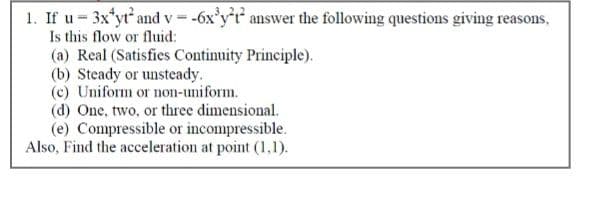 1. If u- 3x'yr and v = -6x'y'r answer the following questions giving reasons,
Is this flow or fluid:
(a) Real (Satisfies Continuity Principle).
(b) Steady or unsteady.
(c) Uniform or non-uniform.
(d) One, two, or three dimensional.
(e) Compressible or incompressible.
Also, Find the acceleration at point (1,1).
%3D
