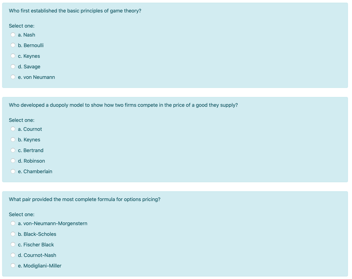 Who first established the basic principles of game theory?
Select one:
a. Nash
b. Bernoulli
с. Кеynes
d. Savage
e. von Neumann
Who developed a duopoly model to show how two firms compete in the price of a good they supply?
Select one:
a. Cournot
b. Keynes
c. Bertrand
d. Robinson
e. Chamberlain
What pair provided the most complete formula for options pricing?
Select one:
a. von-Neumann-Morgenstern
b. Black-Scholes
c. Fischer Black
d. Cournot-Nash
e. Modigliani-Miller
