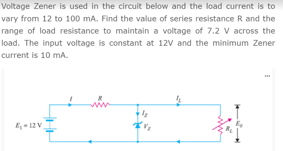 Voltage Zener is used in the circuit below and the load current is to
vary from 12 to 100 mA. Find the value of series resistance R and the
range of load resistance to maintain a voltage of 7.2 V across the
load. The input voltage is constant at 12V and the minimum Zener
current is 10 mA.
...
IL
R
Iz
Eo
RL
Vz
E, = 12 V
