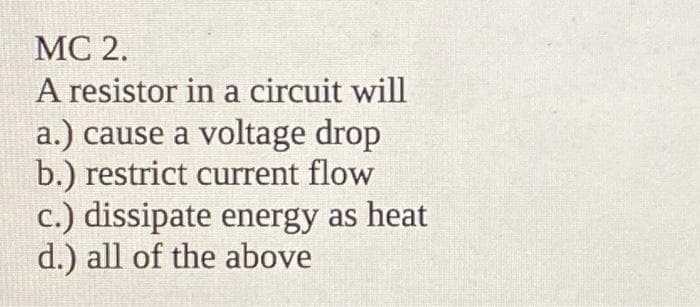 MC 2.
A resistor in a circuit will
a.) cause a voltage drop
b.) restrict current flow
c.) dissipate energy as heat
d.) all of the above