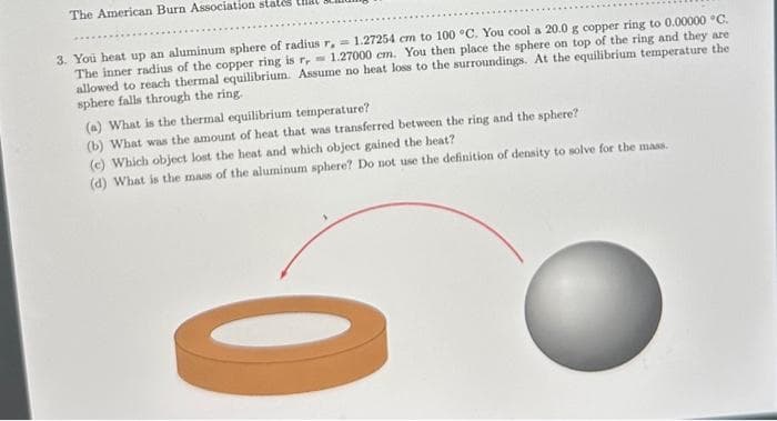 The American Burn Association states
3. You heat up an aluminum sphere of radius r, 1.27254 cm to 100 °C. You cool a 20.0 g copper ring to 0.00000 °C.
The inner radius of the copper ring is r, 1.27000 cm. You then place the sphere on top of the ring and they are
allowed to reach thermal equilibrium. Assume no heat loss to the surroundings. At the equilibrium temperature the
sphere falls through the ring.
(a) What is the thermal equilibrium temperature?
(b) What was the amount of heat that was transferred between the ring and the sphere?
(e) Which object lost the heat and which object gained the heat?
(d) What is the mass of the aluminum sphere? Do not use the definition of density to solve for the mass.
O