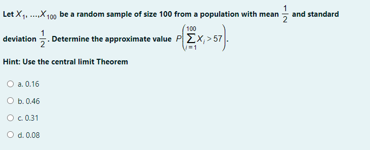 1
Let X1, ..,X100 be a random sample of size 100 from a population with mean - and standard
100
1
deviation . Determine the approximate value PEx; > 57
2
i=1
Hint: Use the central limit Theorem
О а. 0.16
O b. 0.46
O c. 0.31
O d. 0.08
