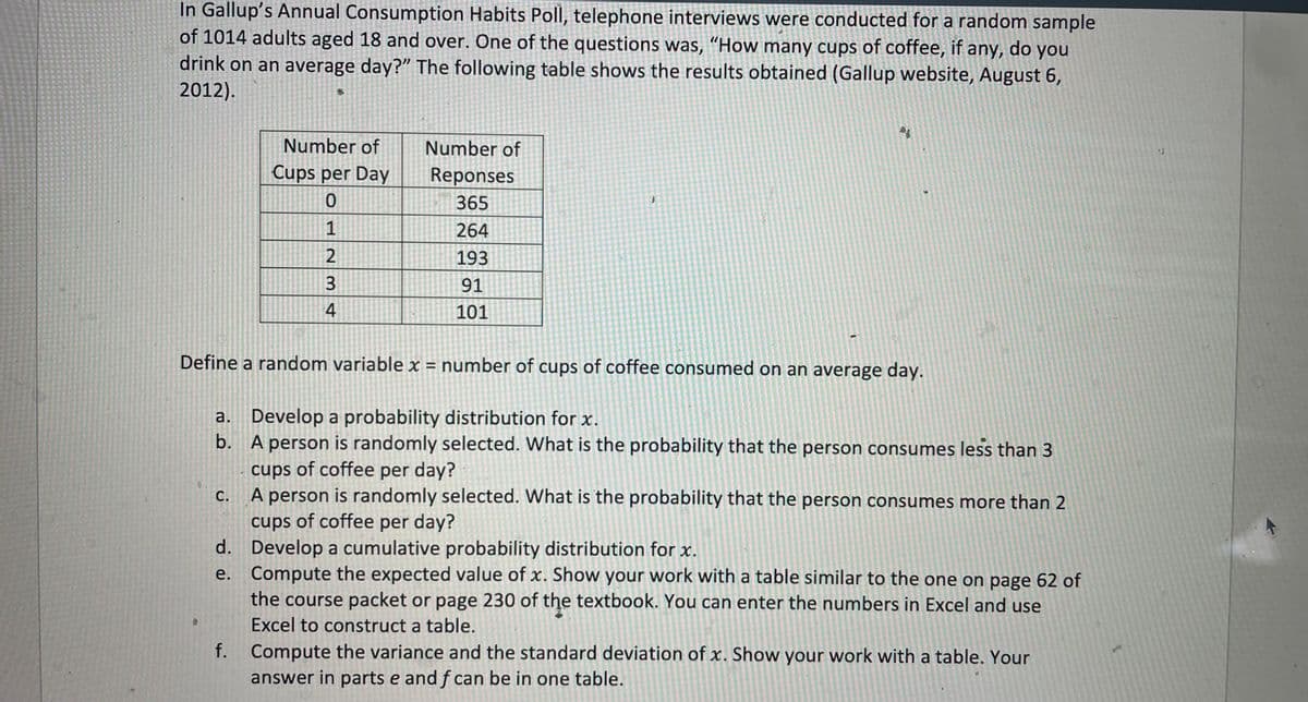 In Gallup's Annual Consumption Habits Poll, telephone interviews were conducted for a random sample
of 1014 adults aged 18 and over. One of the questions was, "How many cups of coffee, if any, do you
drink on an average day?" The following table shows the results obtained (Gallup website, August 6,
2012).
C.
Number of
Cups per Day
f.
722 TO
1
3
4
Number of
Reponses
365
264
193
91
101
}
Define a random variable x = number of cups of coffee consumed on an average day.
a. Develop a probability distribution for x.
b.
A person is randomly selected. What is the probability that the person consumes less than 3
cups of coffee per day?
A person is randomly selected. What is the probability that the person consumes more than 2
cups of coffee per day?
d. Develop a cumulative probability distribution for x.
e.
Compute the expected value of x. Show your work with a table similar to the one on page 62 of
the course packet or page 230 of the textbook. You can enter the numbers in Excel and use
Excel to construct a table.
S
Compute the variance and the standard deviation of x. Show your work with a table. Your
answer in parts e and f can be in one table.