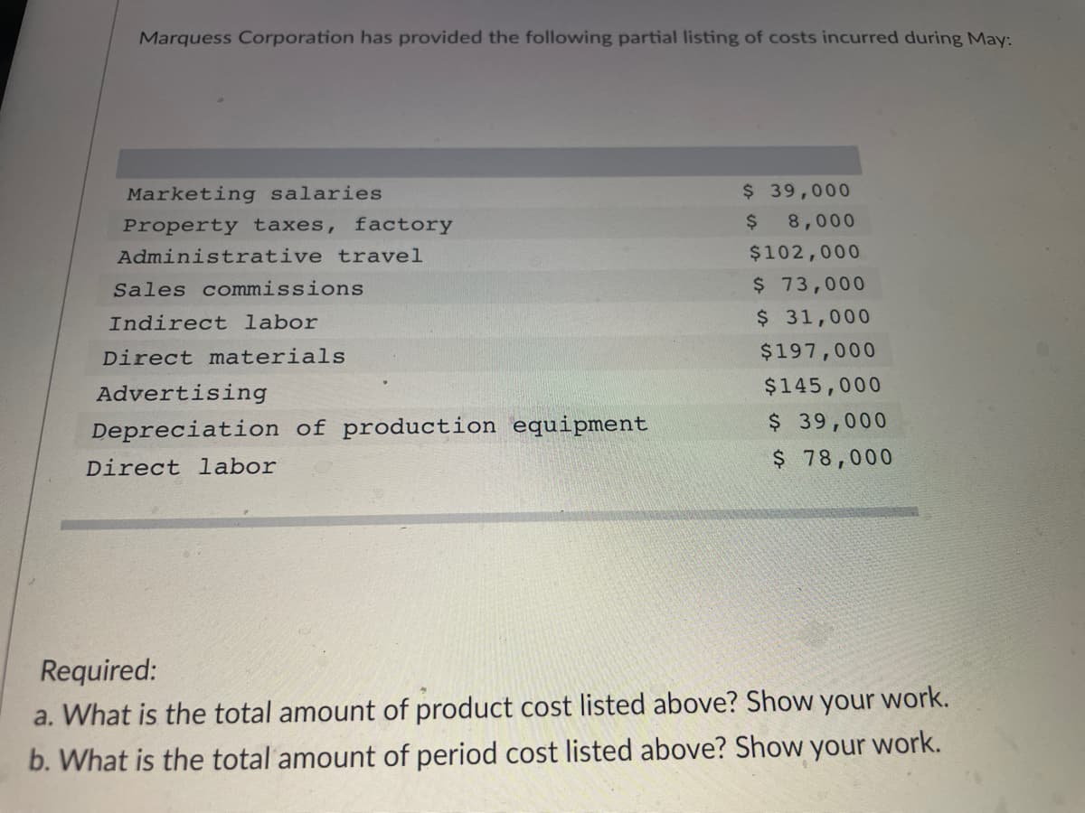 Marquess Corporation has provided the following partial listing of costs incurred during May:
Marketing salaries
Property taxes, factory
Administrative travel
Sales commissions
Indirect labor
Direct materials
Advertising
Depreciation of production equipment
Direct labor
$ 39,000
$ 8,000
$102,000
$ 73,000
$ 31,000
$197,000
$145,000
$ 39,000
$ 78,000
Required:
a. What is the total amount of product cost listed above? Show your work.
b. What is the total amount of period cost listed above? Show your work.