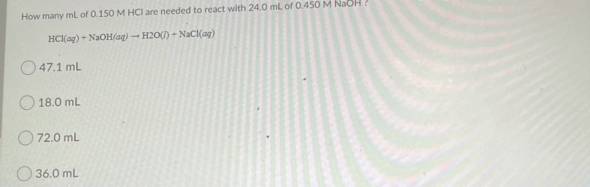 How many mL of 0.150 M HCl are needed to react with 24.0 mL of 0.450 M NaOH ?
HCl(ag) + NaOH(aq) → H2O(I) + NaCl(aq)
O 47.1 mL
18.0 mL
72.0 mL
36.0 mL
