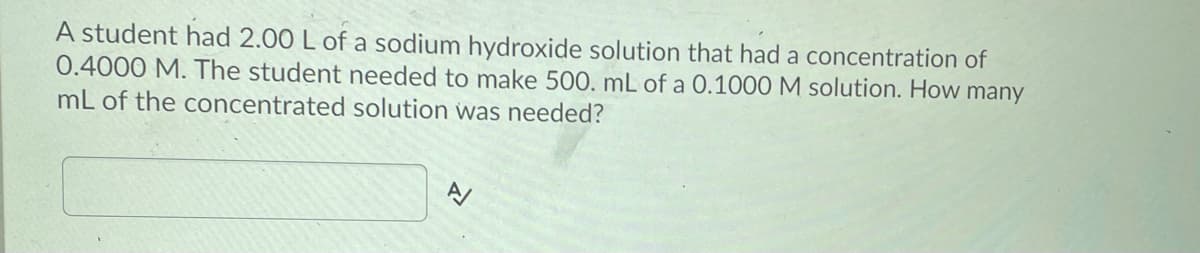 A student had 2.00 L of a sodium hydroxide solution that had a concentration of
0.4000 M. The student needed to make 500. mL of a 0.1000 M solution. How many
mL of the concentrated solution was needed?
