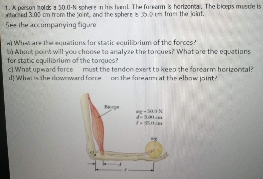 1. A person holds a 50.0-N sphere in his hand. The forearm is horizontal. The biceps musde is
attached 3.00 cm from the joint, and the sphere is 35.0 cm from the joint.
See the accompanying figure
a) What are the equations for static equilibrium of the forces?
b) About point will you choose to analyze the torques? What are the equations
for static equilibrium of the torques?
c) What upward force must the tendon exert to keep the forearm horizontal?
d) What is the downward force
on the forearm at the elbow joint?
Biceps
mg-50.0 N
d-3.00 cm
(= 35.0 cm
mg
