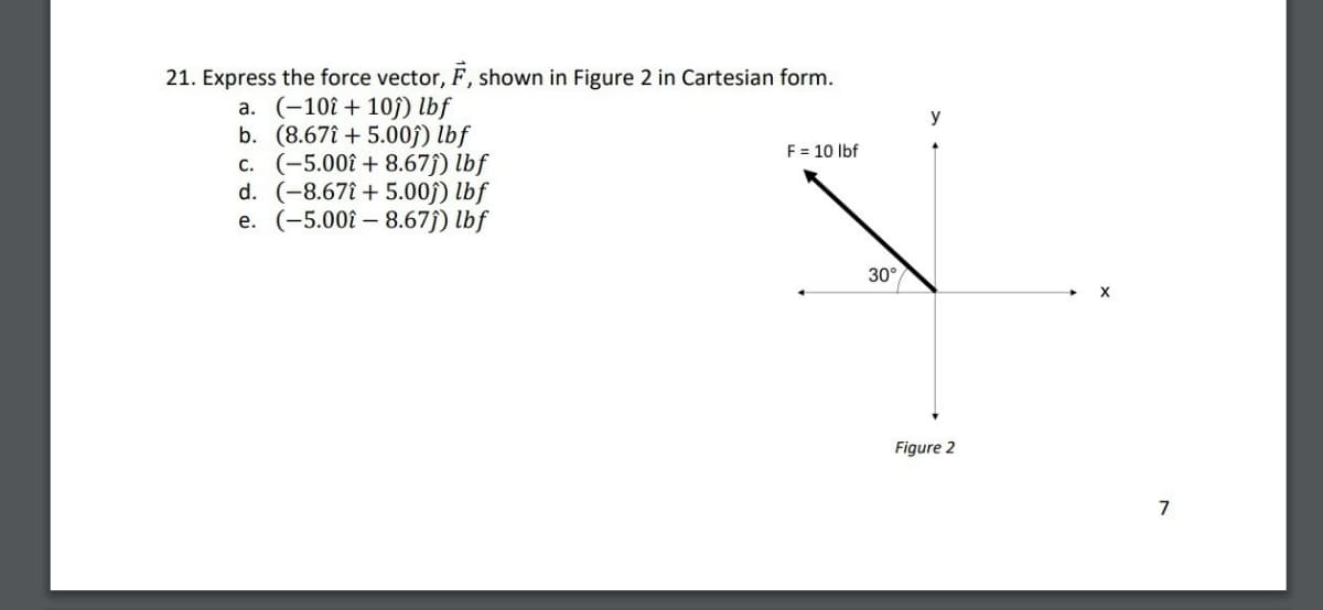 21. Express the force vector, F, shown in Figure 2 in Cartesian form.
a. (-10+10) lbf
b. (8.675.00ĵ) lbf
c. (-5.00+ 8.67ĵ) lbf
d. (-8.67+5.00ĵ) lbf
e. (-5.00-8.67ĵ) lbf
y
F 10 lbf
30°
Figure 2
7