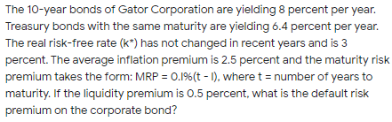 The 10-year bonds of Gator Corporation are yielding 8 percent per year.
Treasury bonds with the same maturity are yielding 6.4 percent per year.
The real risk-free rate (k*) has not changed in recent years and is 3
percent. The average inflation premium is 2.5 percent and the maturity risk
premium takes the form: MRP = 0.1%(t - 1), where t = number of years to
maturity. If the liquidity premium is 0.5 percent, what is the default risk
premium on the corporate bond?
