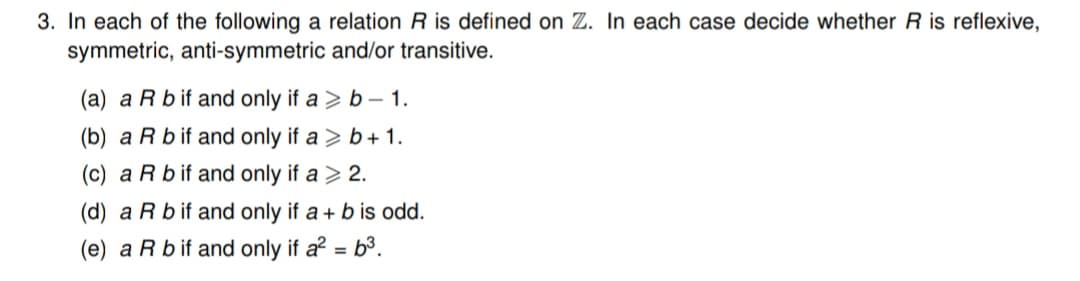 3. In each of the following a relation R is defined on Z. In each case decide whether R is reflexive,
symmetric, anti-symmetric and/or transitive.
(a) a R b if and only if ab-1.
(b) a R b if and only if a > b+ 1.
(c) a R b if and only if a > 2.
(d) a R b if and only if a + b is odd.
(e) a R bif and only if a² = 6³.